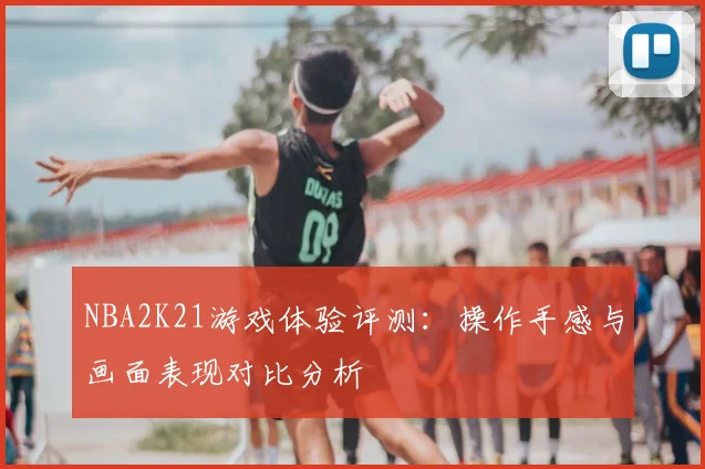 NBA2K21游戏体验评测：操作手感与画面表现对比分析