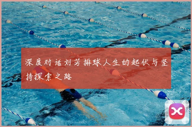 深度对话刘芳排球人生的起伏与坚持探索之路