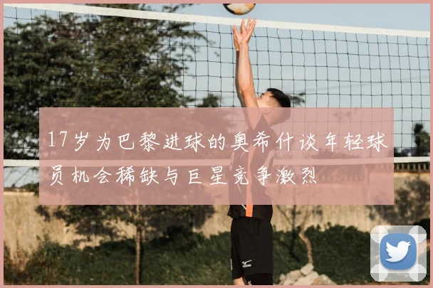 17岁为巴黎进球的奥希什谈年轻球员机会稀缺与巨星竞争激烈