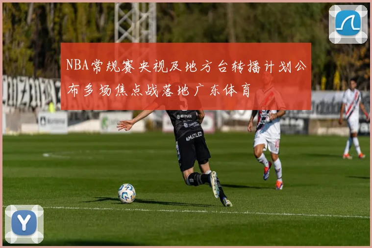 NBA常规赛央视及地方台转播计划公布多场焦点战落地广东体育