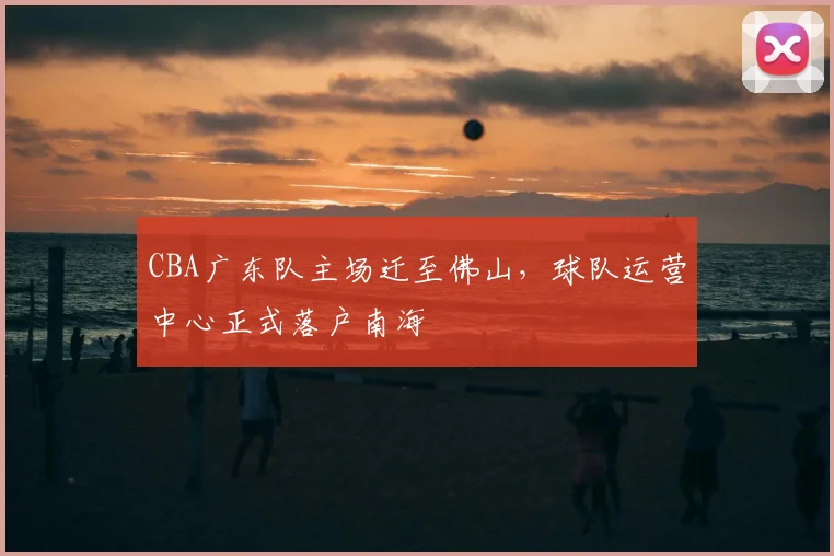 CBA广东队主场迁至佛山，球队运营中心正式落户南海