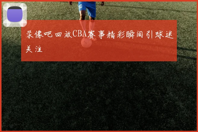 录像吧回放CBA赛事精彩瞬间引球迷关注