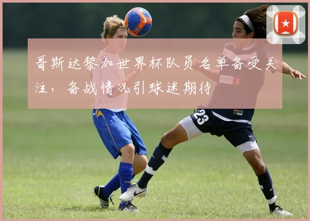 哥斯达黎加世界杯队员名单备受关注，备战情况引球迷期待