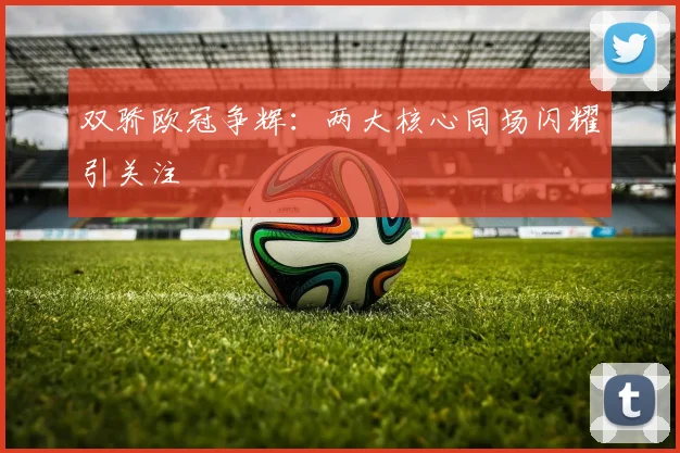 双骄欧冠争辉：两大核心同场闪耀引关注