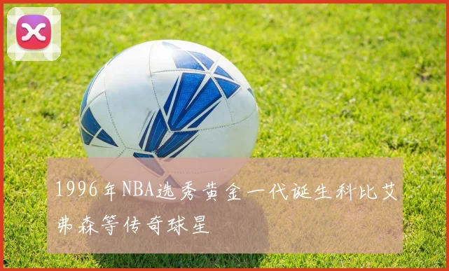1996年NBA选秀黄金一代诞生科比艾弗森等传奇球星