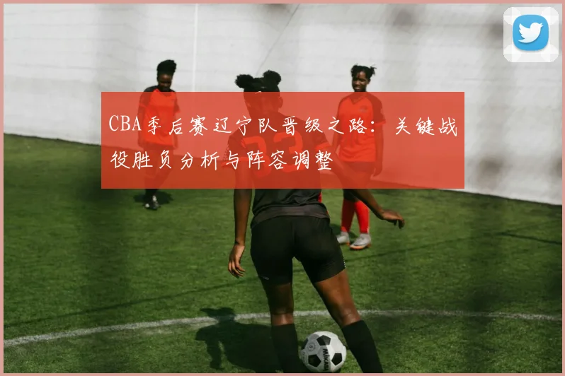 CBA季后赛辽宁队晋级之路：关键战役胜负分析与阵容调整