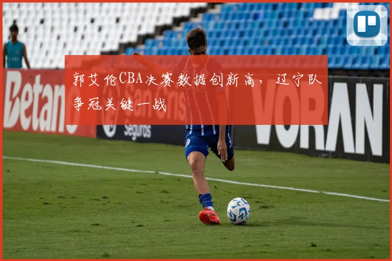 郭艾伦CBA决赛数据创新高，辽宁队争冠关键一战