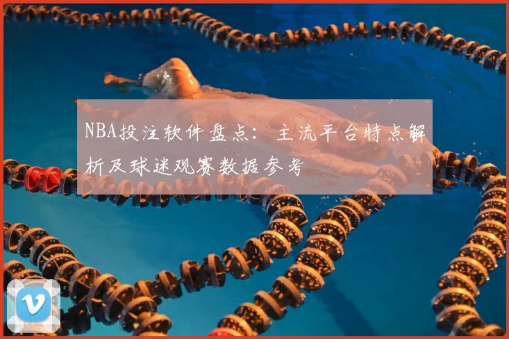NBA投注软件盘点：主流平台特点解析及球迷观赛数据参考