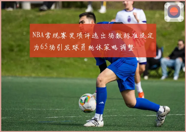 NBA常规赛奖项评选出场数标准设定为65场引发球员轮休策略调整