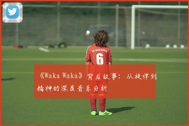 《Waka Waka》背后故事：从旋律到精神的深度音乐分析