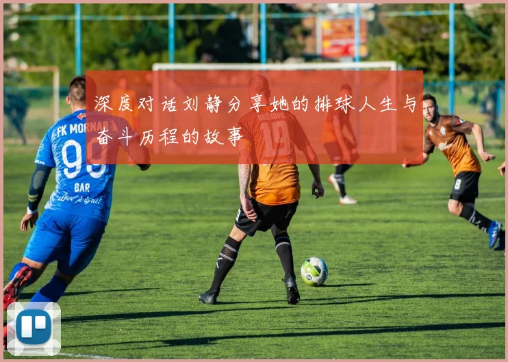 深度对话刘静分享她的排球人生与奋斗历程的故事