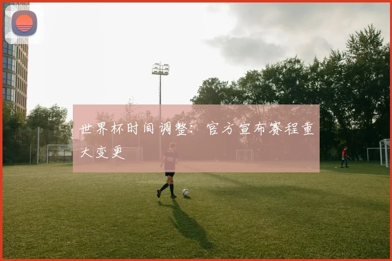世界杯时间调整：官方宣布赛程重大变更