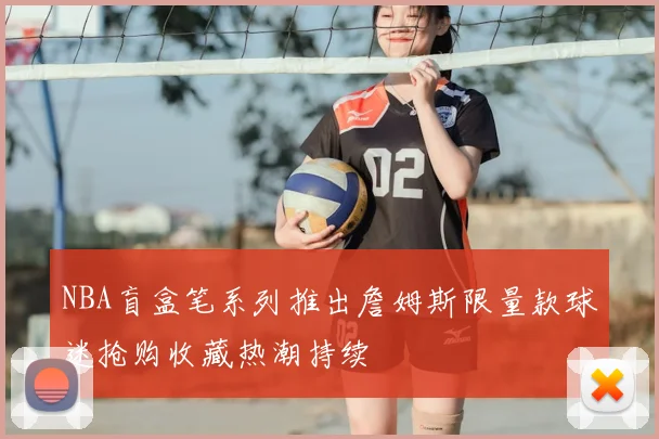 NBA盲盒笔系列推出詹姆斯限量款球迷抢购收藏热潮持续