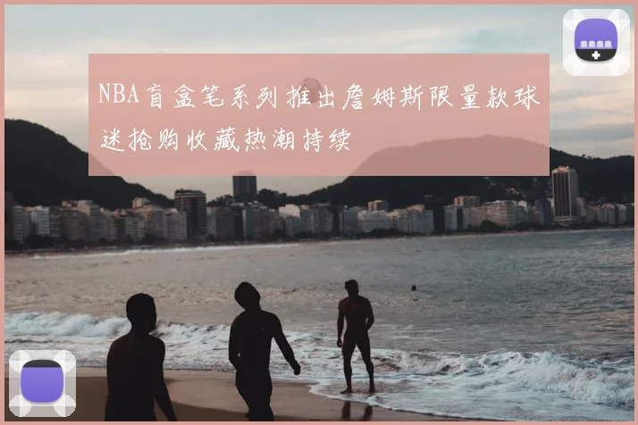 NBA盲盒笔系列推出詹姆斯限量款球迷抢购收藏热潮持续