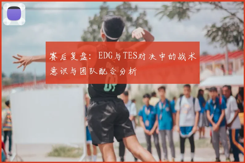赛后复盘：EDG与TES对决中的战术意识与团队配合分析