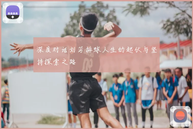 深度对话刘芳排球人生的起伏与坚持探索之路
