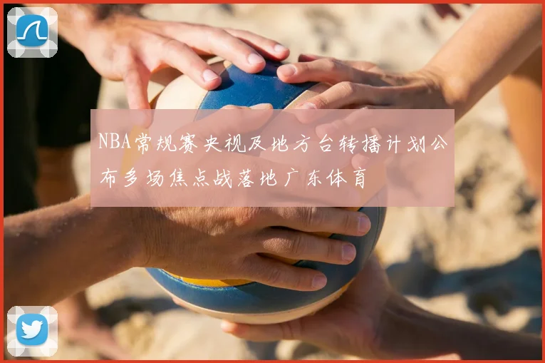 NBA常规赛央视及地方台转播计划公布多场焦点战落地广东体育