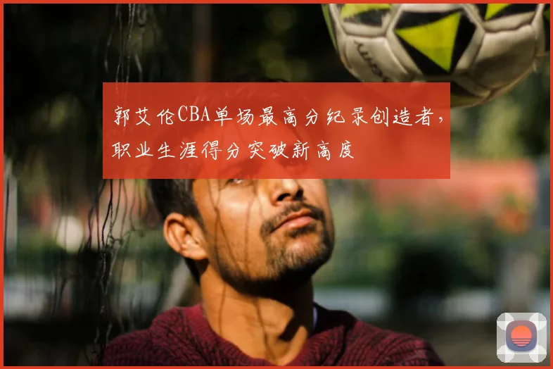 郭艾伦CBA单场最高分纪录创造者，职业生涯得分突破新高度