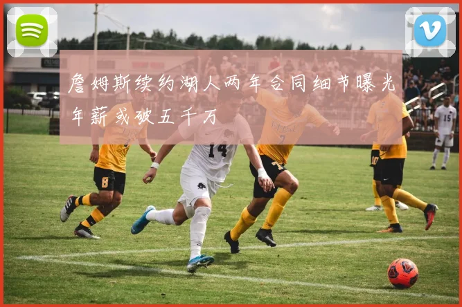 詹姆斯续约湖人两年合同细节曝光年薪或破五千万