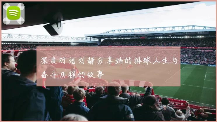 深度对话刘静分享她的排球人生与奋斗历程的故事