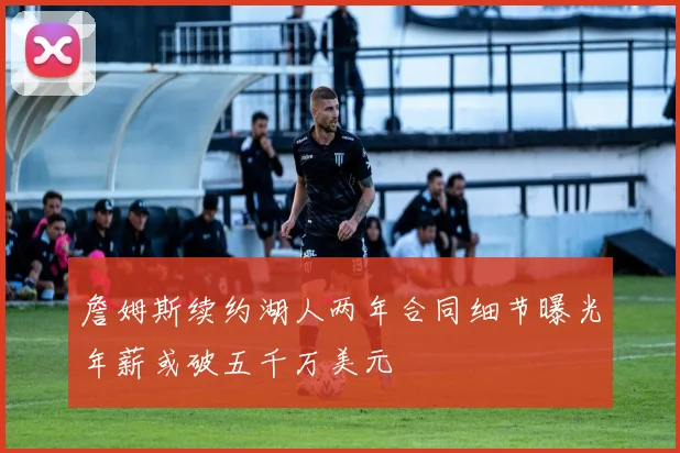 詹姆斯续约湖人两年合同细节曝光年薪或破五千万美元