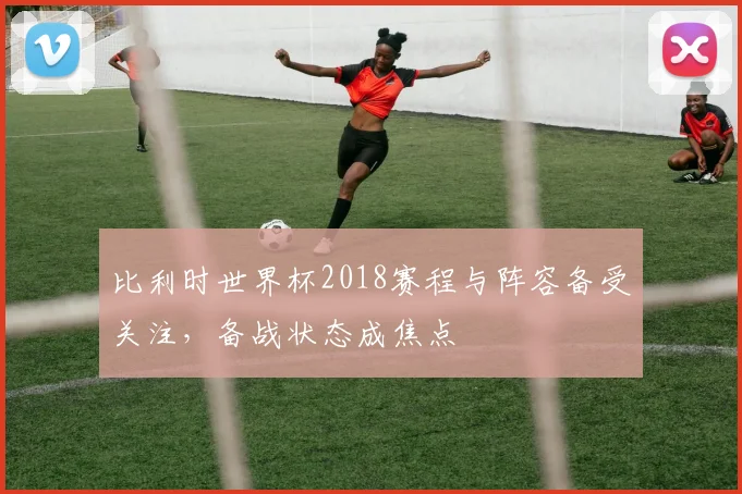 比利时世界杯2018赛程与阵容备受关注，备战状态成焦点