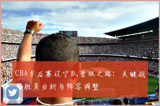 CBA季后赛辽宁队晋级之路：关键战役胜负分析与阵容调整