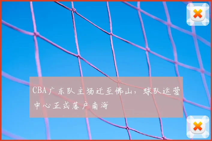 CBA广东队主场迁至佛山，球队运营中心正式落户南海