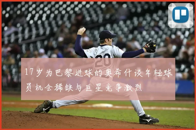 17岁为巴黎进球的奥希什谈年轻球员机会稀缺与巨星竞争激烈