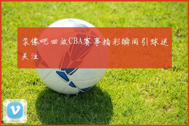 录像吧回放CBA赛事精彩瞬间引球迷关注