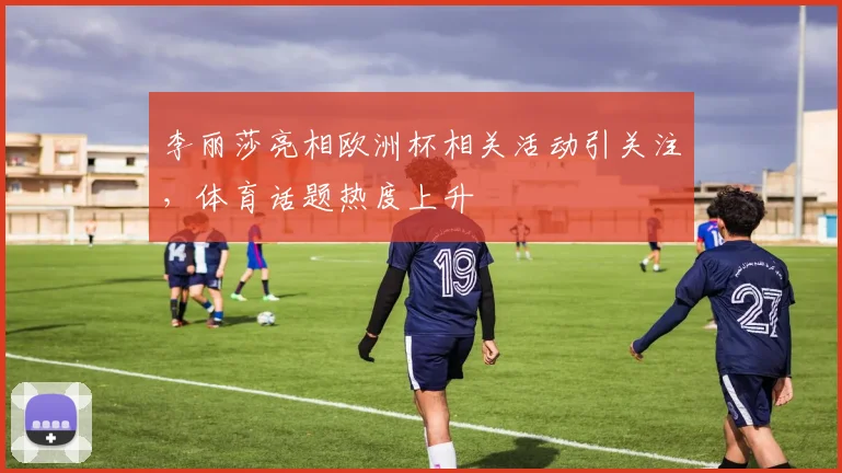 李丽莎亮相欧洲杯相关活动引关注，体育话题热度上升